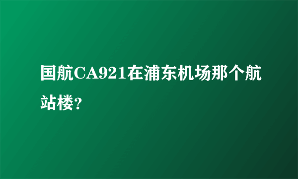 国航CA921在浦东机场那个航站楼？