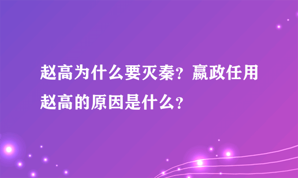 赵高为什么要灭秦？嬴政任用赵高的原因是什么？