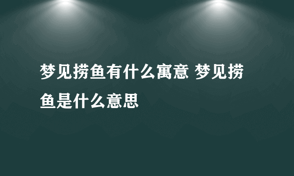 梦见捞鱼有什么寓意 梦见捞鱼是什么意思