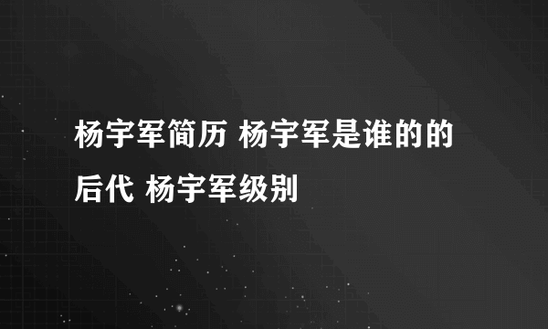 杨宇军简历 杨宇军是谁的的后代 杨宇军级别