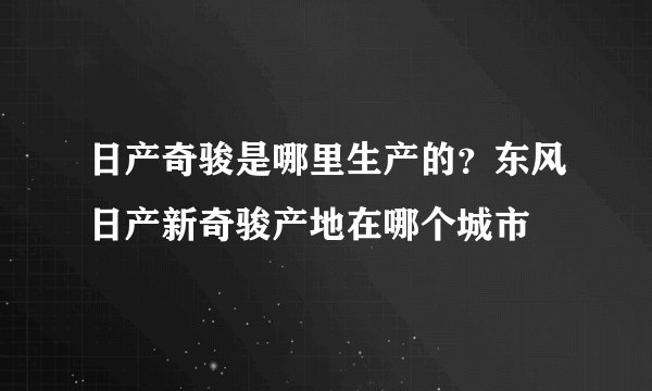 日产奇骏是哪里生产的？东风日产新奇骏产地在哪个城市