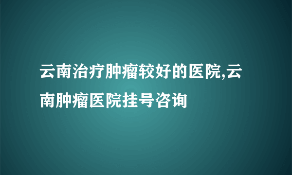 云南治疗肿瘤较好的医院,云南肿瘤医院挂号咨询