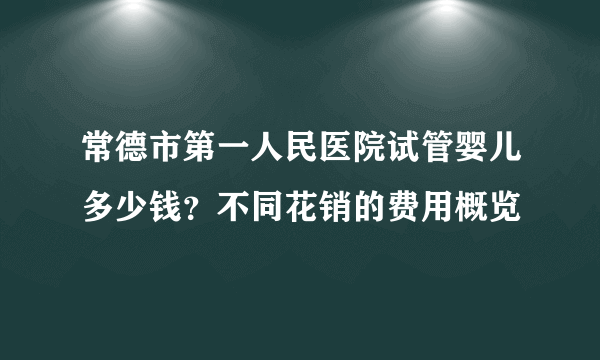 常德市第一人民医院试管婴儿多少钱？不同花销的费用概览