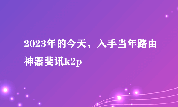 2023年的今天，入手当年路由神器斐讯k2p