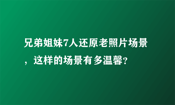 兄弟姐妹7人还原老照片场景，这样的场景有多温馨？