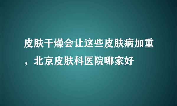 皮肤干燥会让这些皮肤病加重，北京皮肤科医院哪家好