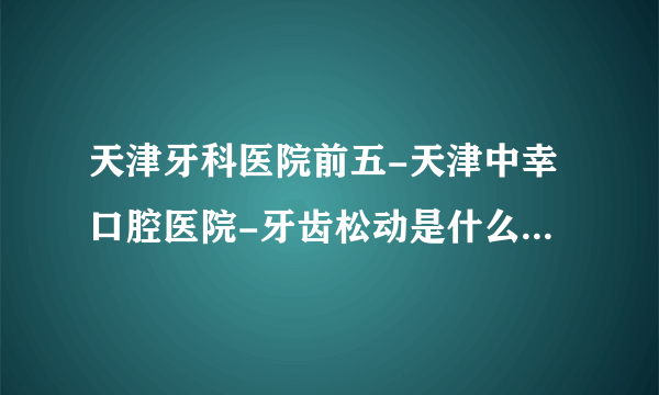 天津牙科医院前五-天津中幸口腔医院-牙齿松动是什么原因造成的？