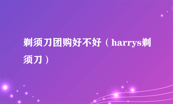 剃须刀团购好不好（harrys剃须刀）