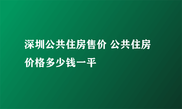 深圳公共住房售价 公共住房价格多少钱一平