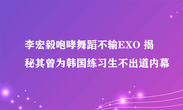 李宏毅咆哮舞蹈不输EXO 揭秘其曾为韩国练习生不出道内幕