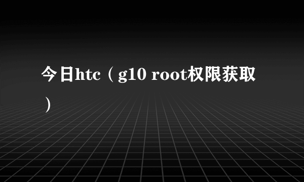 今日htc（g10 root权限获取）