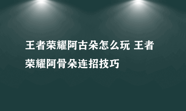 王者荣耀阿古朵怎么玩 王者荣耀阿骨朵连招技巧