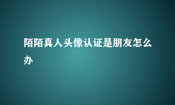 陌陌真人头像认证是朋友怎么办