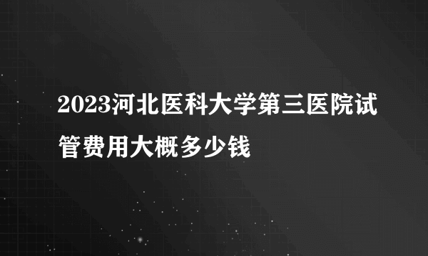 2023河北医科大学第三医院试管费用大概多少钱