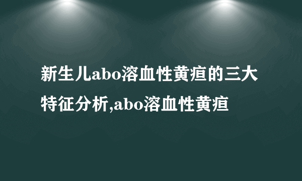 新生儿abo溶血性黄疸的三大特征分析,abo溶血性黄疸