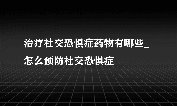 治疗社交恐惧症药物有哪些_怎么预防社交恐惧症