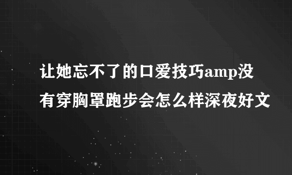 让她忘不了的口爱技巧amp没有穿胸罩跑步会怎么样深夜好文