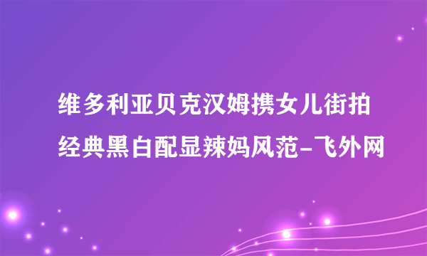 维多利亚贝克汉姆携女儿街拍经典黑白配显辣妈风范-飞外网