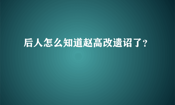 后人怎么知道赵高改遗诏了？