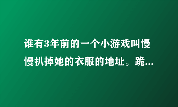 谁有3年前的一个小游戏叫慢慢扒掉她的衣服的地址。跪求了。我想重温一下