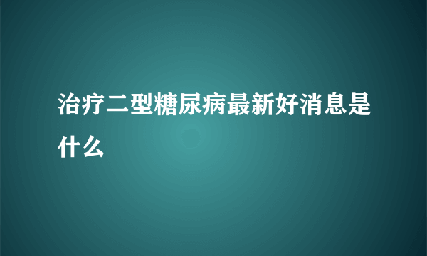 治疗二型糖尿病最新好消息是什么