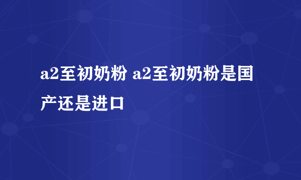 a2至初奶粉 a2至初奶粉是国产还是进口