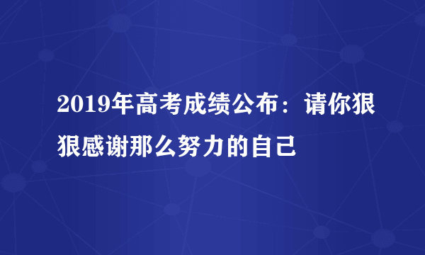 2019年高考成绩公布：请你狠狠感谢那么努力的自己