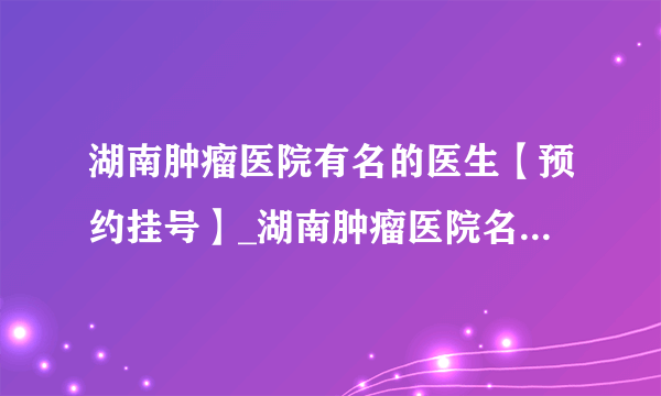 湖南肿瘤医院有名的医生【预约挂号】_湖南肿瘤医院名医哪个好