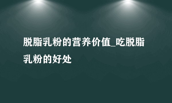 脱脂乳粉的营养价值_吃脱脂乳粉的好处