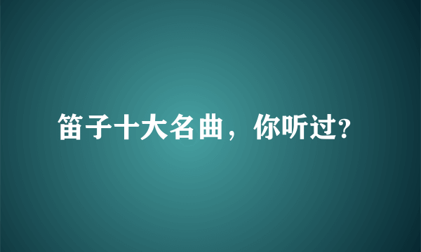 笛子十大名曲，你听过？