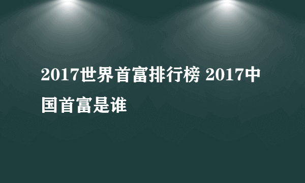 2017世界首富排行榜 2017中国首富是谁