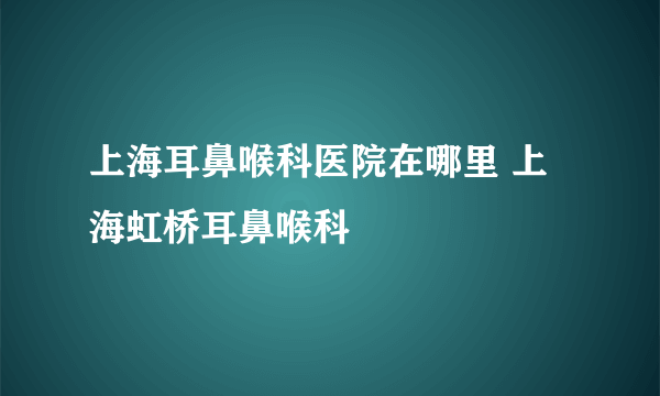 上海耳鼻喉科医院在哪里 上海虹桥耳鼻喉科