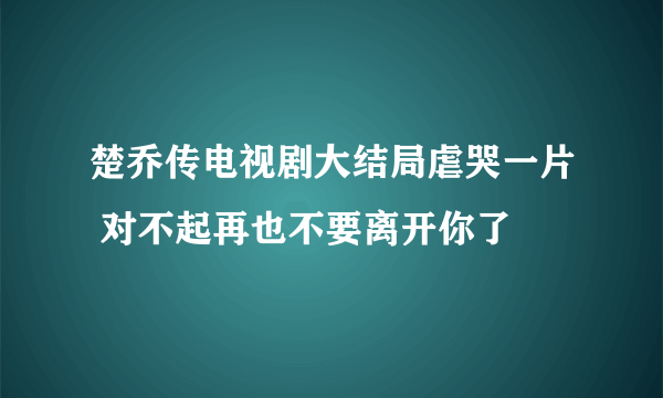 楚乔传电视剧大结局虐哭一片 对不起再也不要离开你了