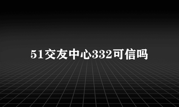 51交友中心332可信吗