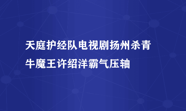 天庭护经队电视剧扬州杀青 牛魔王许绍洋霸气压轴