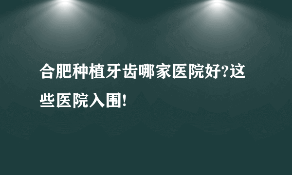 合肥种植牙齿哪家医院好?这些医院入围!