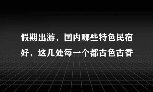 假期出游，国内哪些特色民宿好，这几处每一个都古色古香