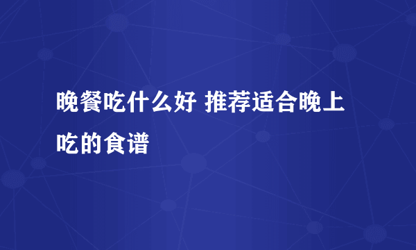 晚餐吃什么好 推荐适合晚上吃的食谱