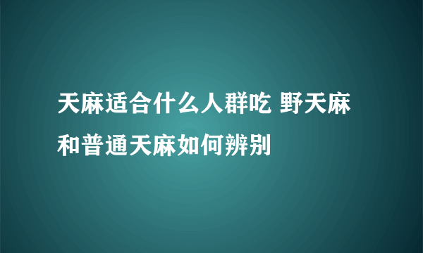 天麻适合什么人群吃 野天麻和普通天麻如何辨别