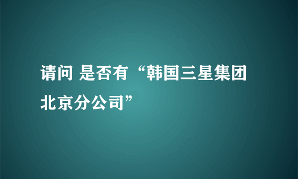 请问 是否有“韩国三星集团北京分公司”