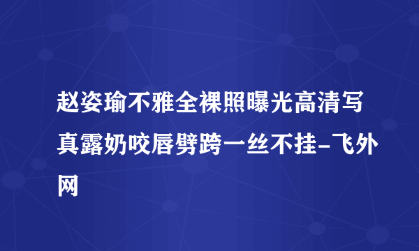 赵姿瑜不雅全裸照曝光高清写真露奶咬唇劈跨一丝不挂-飞外网