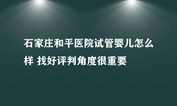 石家庄和平医院试管婴儿怎么样 找好评判角度很重要