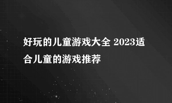 好玩的儿童游戏大全 2023适合儿童的游戏推荐