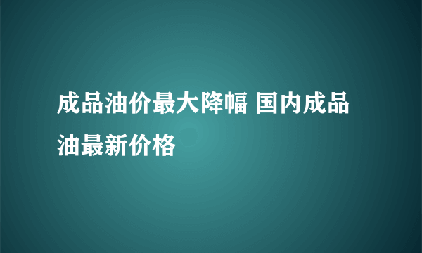 成品油价最大降幅 国内成品油最新价格