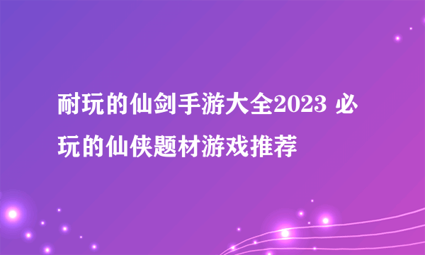 耐玩的仙剑手游大全2023 必玩的仙侠题材游戏推荐