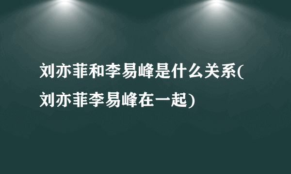 刘亦菲和李易峰是什么关系(刘亦菲李易峰在一起)