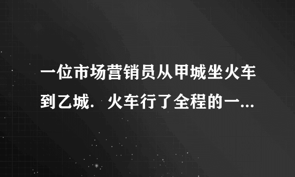 一位市场营销员从甲城坐火车到乙城．火车行了全程的一半时，营销员睡着了．他醒来时看了看路标，发现剩下的路程是他睡着前火车所