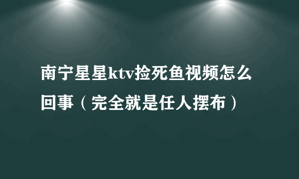 南宁星星ktv捡死鱼视频怎么回事（完全就是任人摆布）