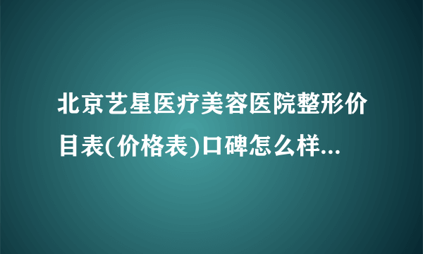 北京艺星医疗美容医院整形价目表(价格表)口碑怎么样_正规吗_地址