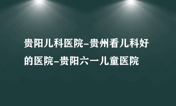 贵阳儿科医院-贵州看儿科好的医院-贵阳六一儿童医院